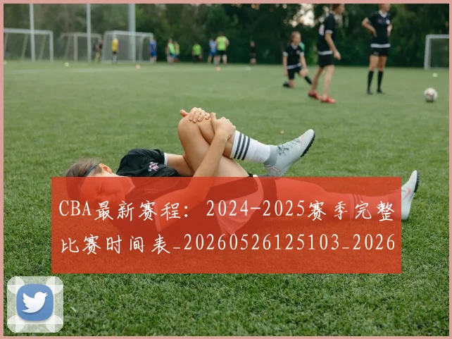 CBA最新赛程：2024-2025赛季完整比赛时间表_20260526125103_20260701211356_20260712045527