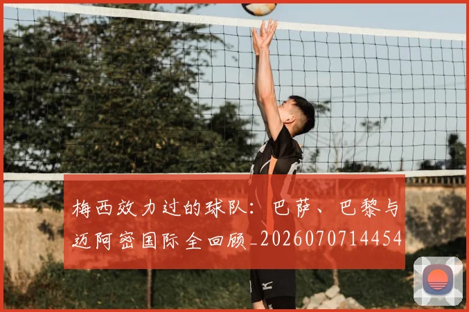 梅西效力过的球队：巴萨、巴黎与迈阿密国际全回顾_20260707144542
