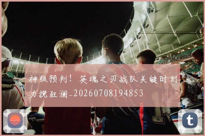 神级预判！英魂之刃战队关键时刻力挽狂澜_20260708194853