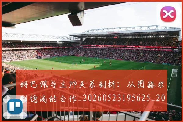 姆巴佩与主帅关系剖析:从图赫尔到德尚的合作_20260523195625_20260703231121