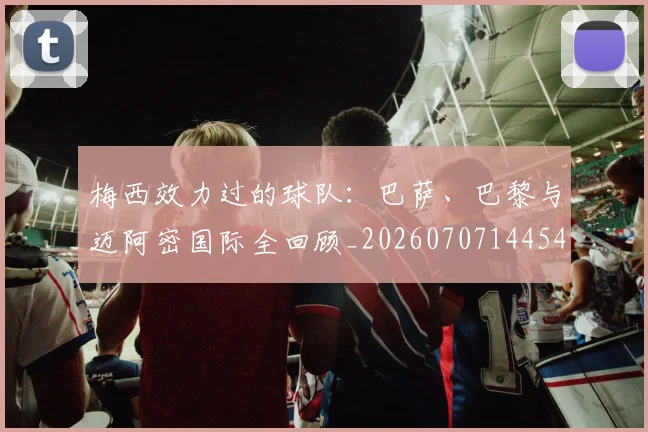 梅西效力过的球队：巴萨、巴黎与迈阿密国际全回顾_20260707144542