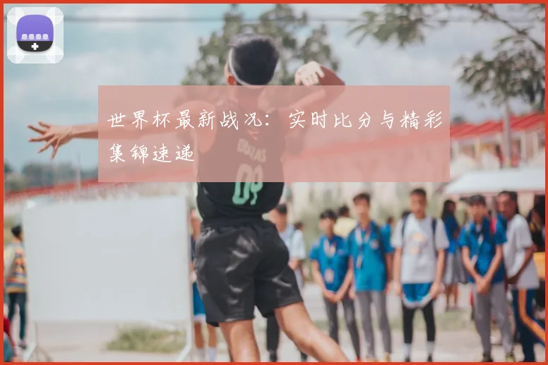 世界杯最新战况:实时比分与精彩集锦速递