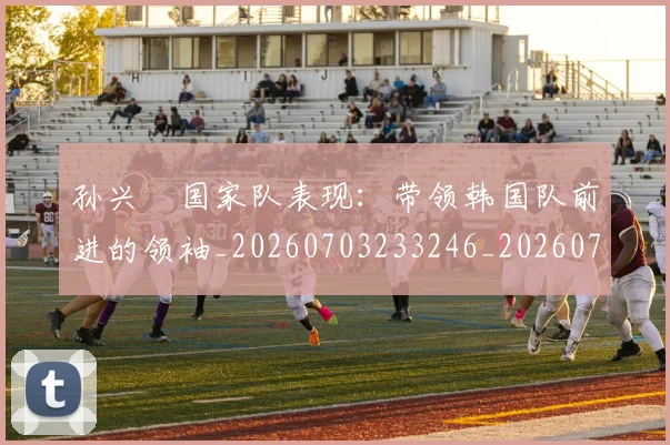 孙兴慜国家队表现：带领韩国队前进的领袖_20260703233246_20260720192821