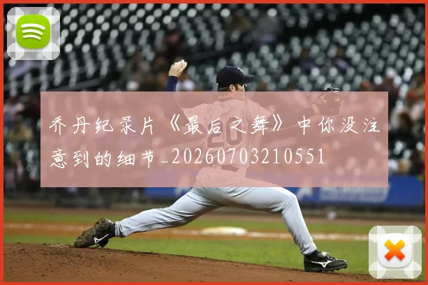 乔丹纪录片《最后之舞》中你没注意到的细节_20260703210551