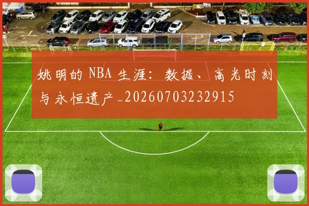 姚明的 NBA 生涯:数据、高光时刻与永恒遗产_20260703232915