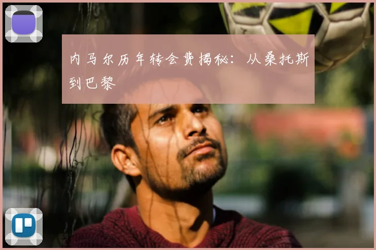 内马尔历年转会费揭秘:从桑托斯到巴黎