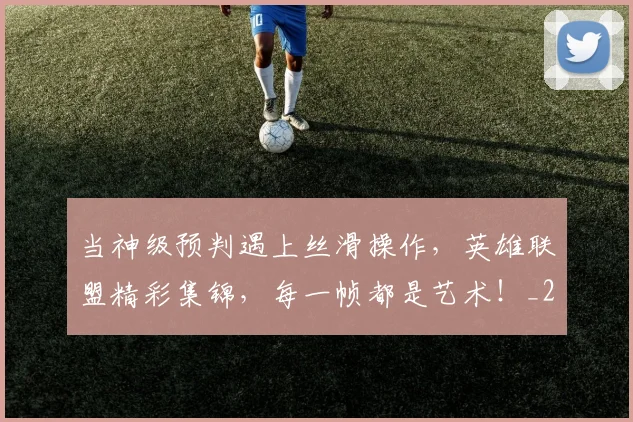 当神级预判遇上丝滑操作，英雄联盟精彩集锦，每一帧都是艺术！_20260704172158_20260722155747