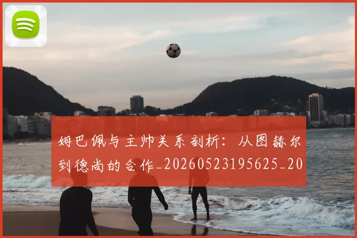 姆巴佩与主帅关系剖析：从图赫尔到德尚的合作_20260523195625_20260703231121